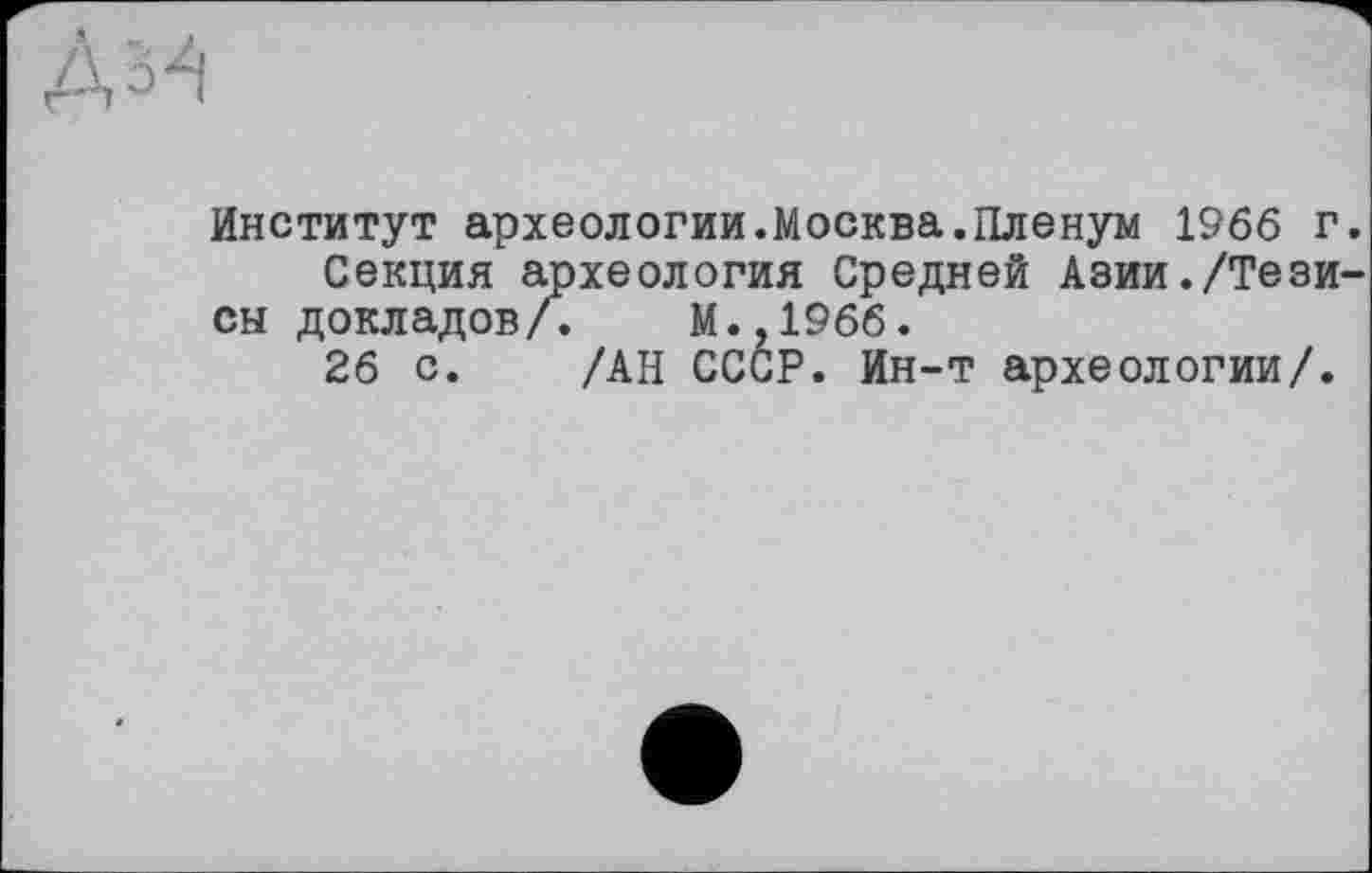 ﻿Институт археологии.Москва.Пленум 1966 г Секция археология Средней Азии./Тези сы докладов/. М.,196б.
26 с. /АН СССР. Ин-т археологии/.